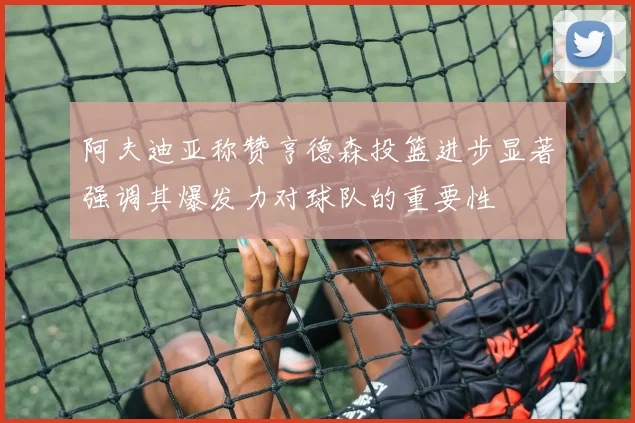 阿夫迪亚称赞亨德森投篮进步显著强调其爆发力对球队的重要性