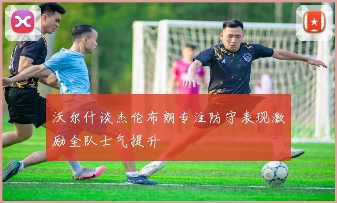 沃尔什谈杰伦布朗专注防守表现激励全队士气提升