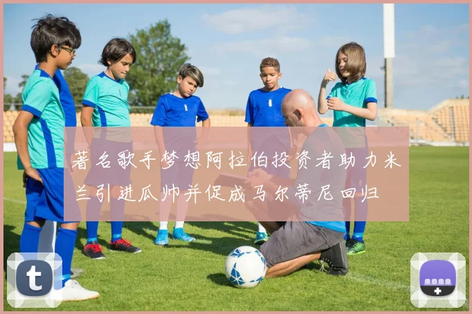 著名歌手梦想阿拉伯投资者助力米兰引进瓜帅并促成马尔蒂尼回归