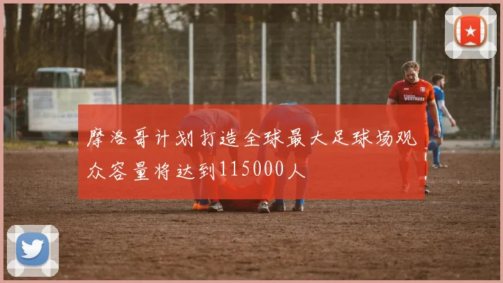 摩洛哥计划打造全球最大足球场观众容量将达到115000人