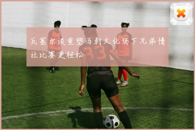 瓦塞尔谈重塑马刺文化场下兄弟情让比赛更轻松