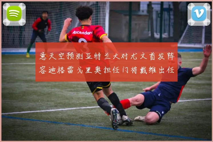 意天空预测亚特兰大对尤文首发阵容迪格雷戈里奥担任门将戴维出任中锋