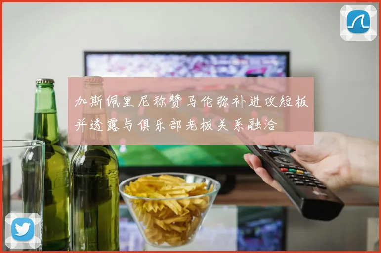 加斯佩里尼称赞马伦弥补进攻短板并透露与俱乐部老板关系融洽