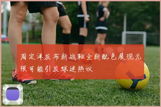 周定洋发布新战靴全新配色展现无限可能引发球迷热议