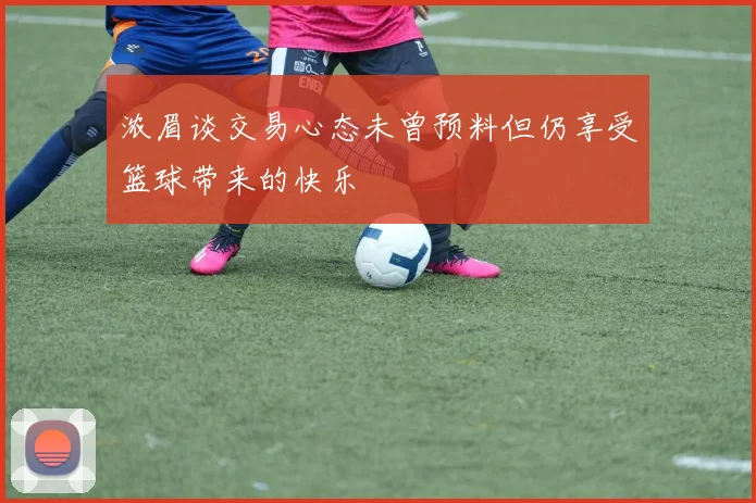浓眉谈交易心态未曾预料但仍享受篮球带来的快乐
