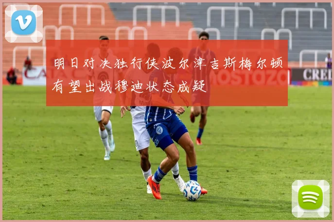 明日对决独行侠波尔津吉斯梅尔顿有望出战穆迪状态成疑
