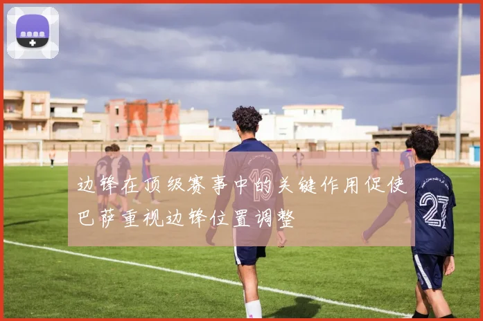 边锋在顶级赛事中的关键作用促使巴萨重视边锋位置调整
