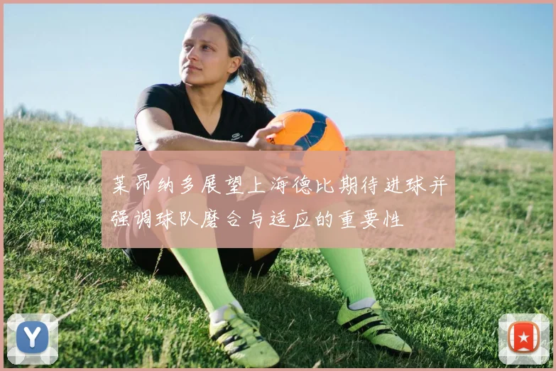莱昂纳多展望上海德比期待进球并强调球队磨合与适应的重要性