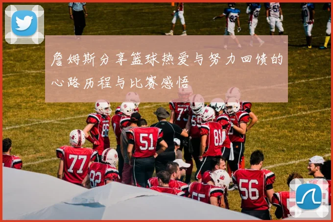 詹姆斯分享篮球热爱与努力回馈的心路历程与比赛感悟