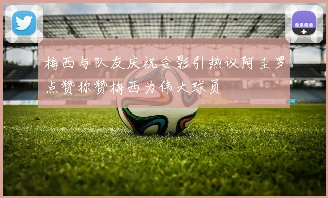 梅西与队友庆祝合影引热议阿圭罗点赞称赞梅西为伟大球员