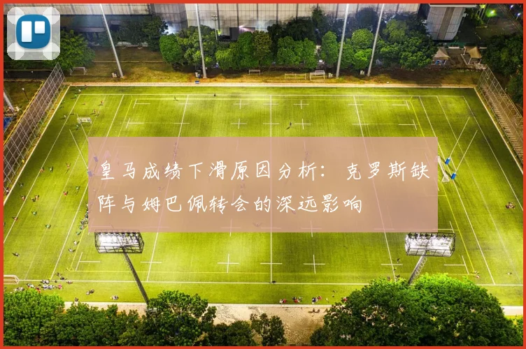 皇马成绩下滑原因分析：克罗斯缺阵与姆巴佩转会的深远影响