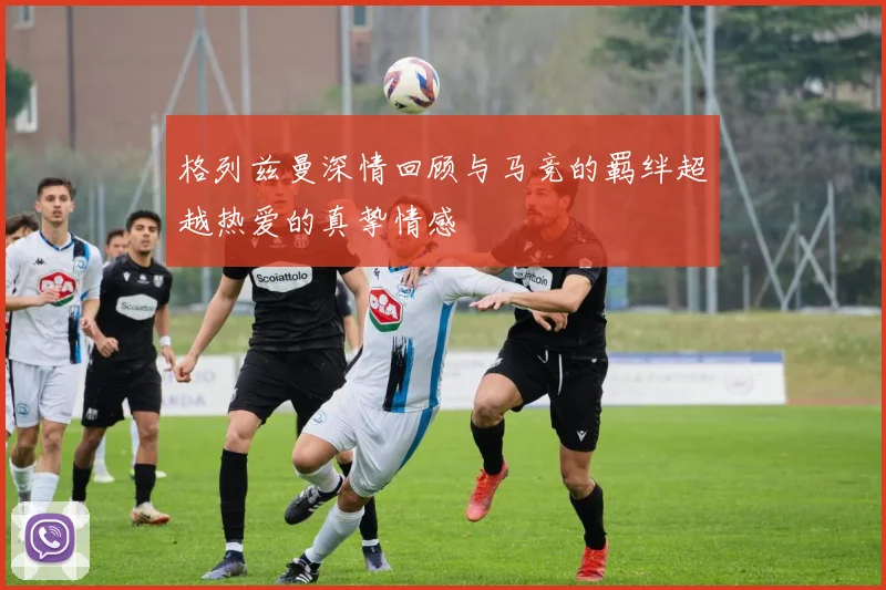 格列兹曼深情回顾与马竞的羁绊超越热爱的真挚情感