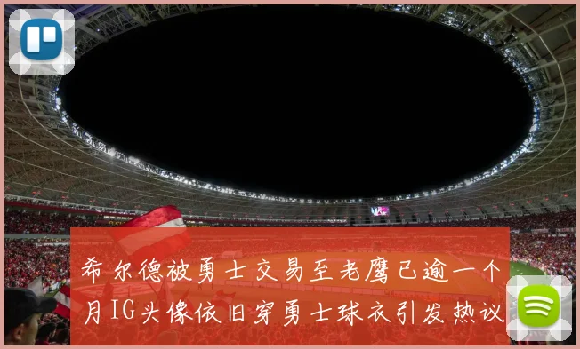 希尔德被勇士交易至老鹰已逾一个月IG头像依旧穿勇士球衣引发热议