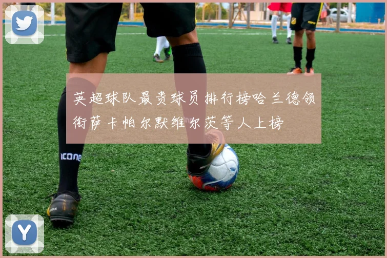 英超球队最贵球员排行榜哈兰德领衔萨卡帕尔默维尔茨等人上榜