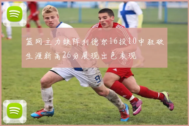 篮网主力缺阵利德尔16投10中狂砍生涯新高26分展现出色表现