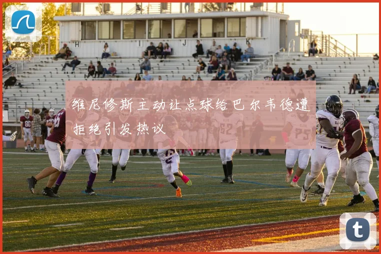 维尼修斯主动让点球给巴尔韦德遭拒绝引发热议