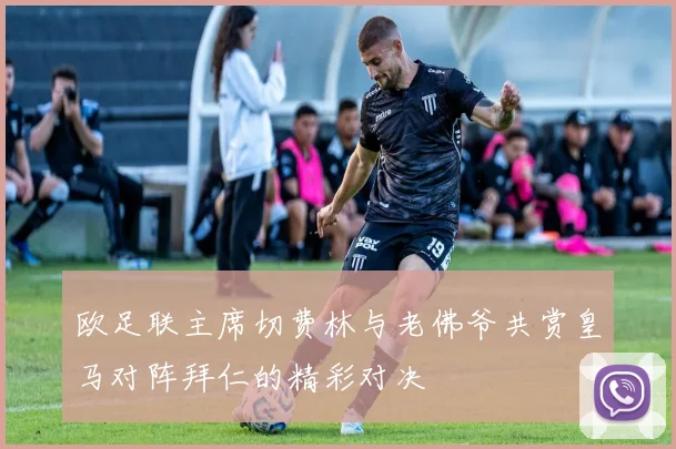 欧足联主席切费林与老佛爷共赏皇马对阵拜仁的精彩对决