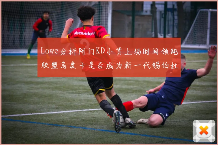 Lowe分析阿门KD小贾上场时间领跑联盟乌度卡是否成为新一代锡伯杜