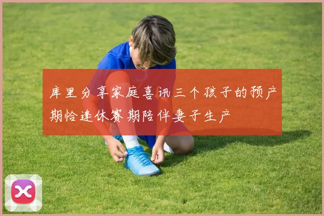 库里分享家庭喜讯三个孩子的预产期恰逢休赛期陪伴妻子生产