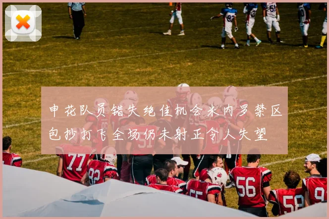 申花队员错失绝佳机会米内罗禁区包抄打飞全场仍未射正令人失望