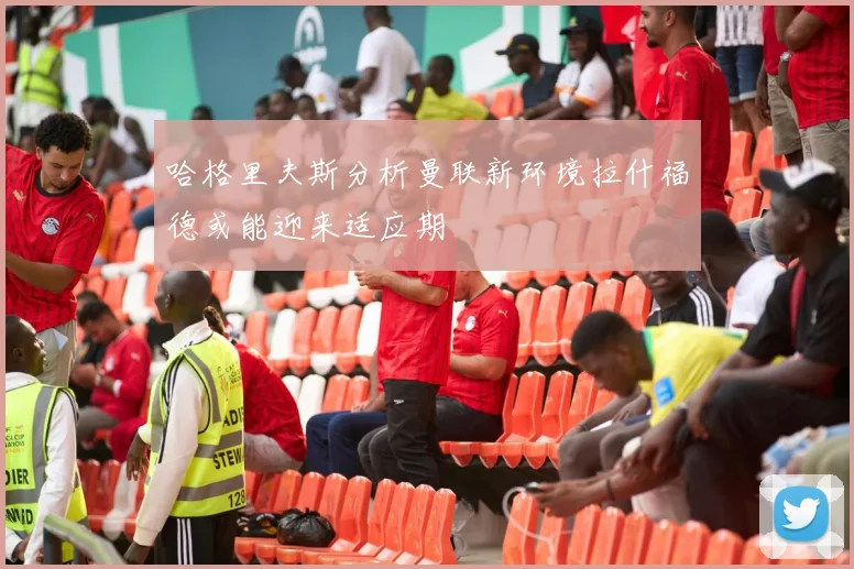 哈格里夫斯分析曼联新环境拉什福德或能迎来适应期