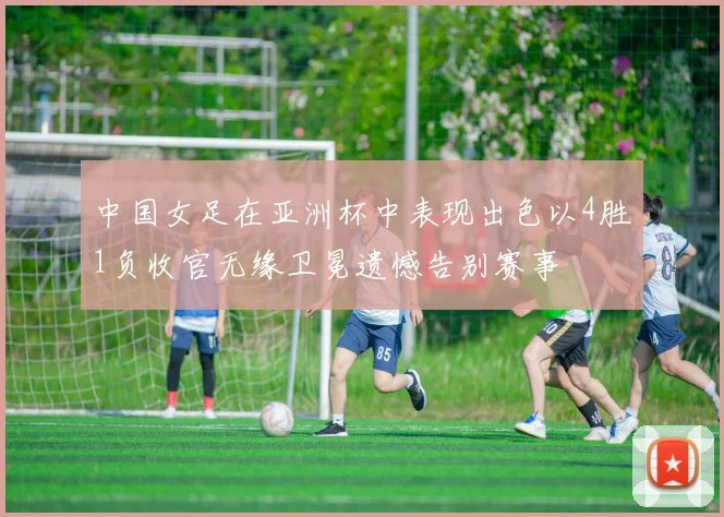 中国女足在亚洲杯中表现出色以4胜1负收官无缘卫冕遗憾告别赛事