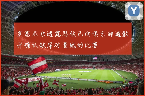 罗塞尼尔透露恩佐已向俱乐部道歉并确认缺席对曼城的比赛