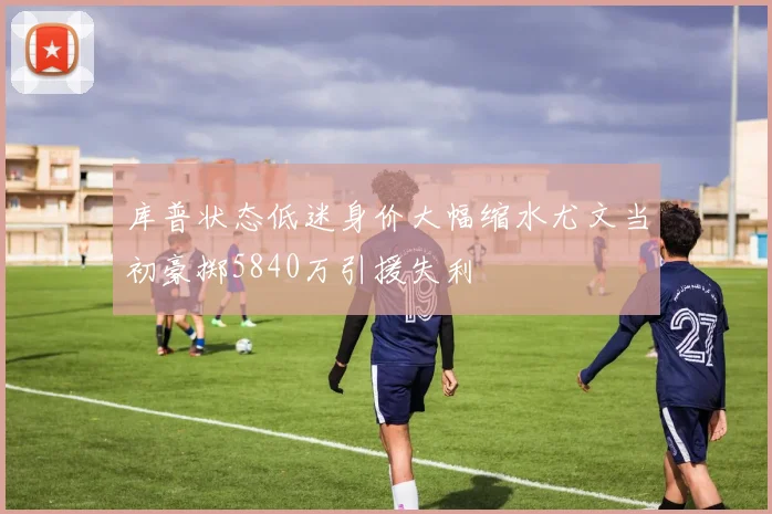 库普状态低迷身价大幅缩水尤文当初豪掷5840万引援失利