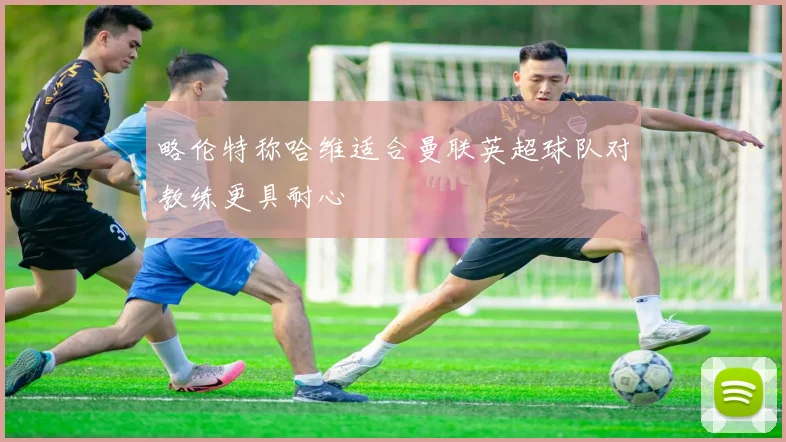 略伦特称哈维适合曼联英超球队对教练更具耐心