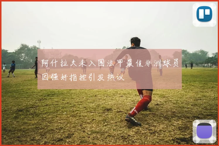 阿什拉夫未入围法甲最佳非洲球员因强奸指控引发热议