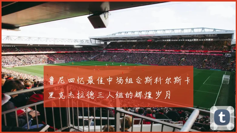鲁尼回忆最佳中场组合斯科尔斯卡里克杰拉德三人组的辉煌岁月