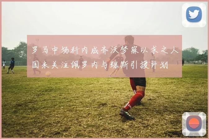 罗马中场科内成齐沃梦寐以求之人国米关注佩罗内与琼斯引援计划
