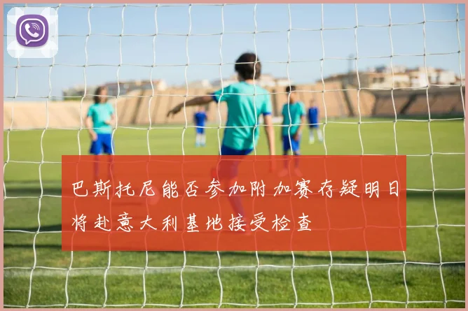巴斯托尼能否参加附加赛存疑明日将赴意大利基地接受检查