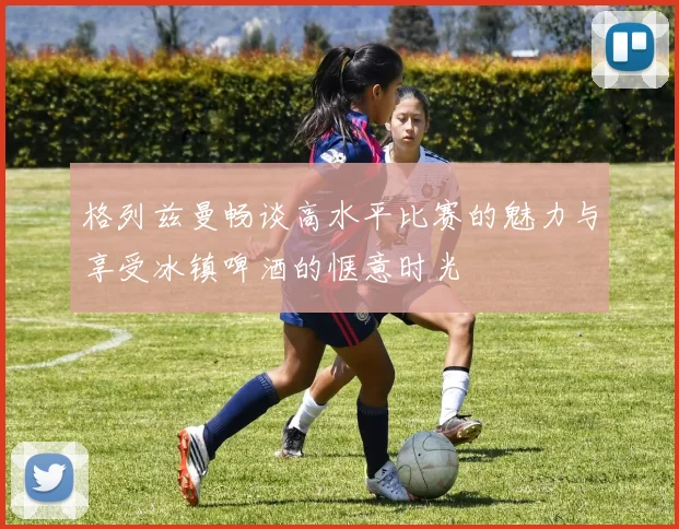 格列兹曼畅谈高水平比赛的魅力与享受冰镇啤酒的惬意时光