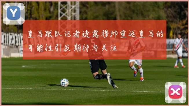皇马跟队记者透露穆帅重返皇马的可能性引发期待与关注