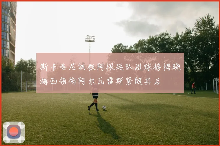 斯卡洛尼执教阿根廷队进球榜揭晓梅西领衔阿尔瓦雷斯紧随其后