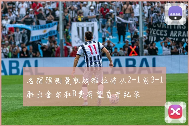 名宿预测曼联战维拉将以2-1或3-1胜出舍尔和B费有望首开纪录