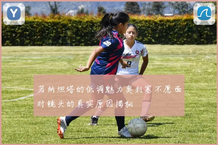 若纳坦塔的低调魅力奥利塞不愿面对镜头的真实原因揭秘