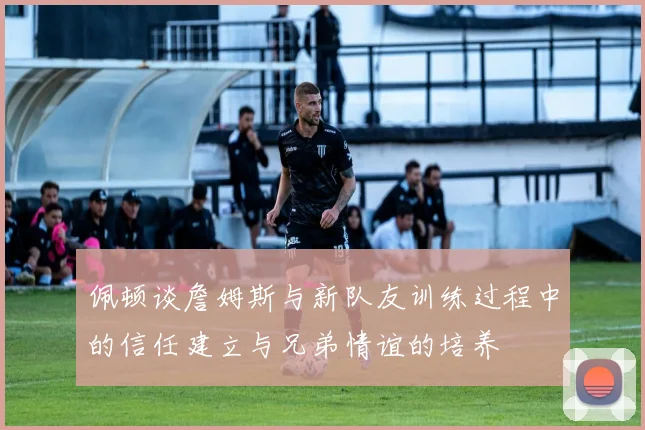 佩顿谈詹姆斯与新队友训练过程中的信任建立与兄弟情谊的培养
